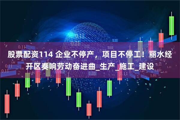 股票配资114 企业不停产，项目不停工！丽水经开区奏响劳动奋进曲_生产_施工_建设