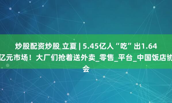 炒股配资炒股 立夏 | 5.45亿人“吃”出1.64万亿元市场！大厂们抢着送外卖_零售_平台_中国饭店协会
