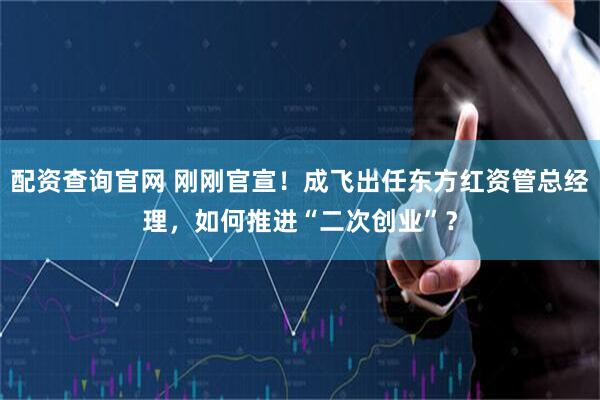 配资查询官网 刚刚官宣！成飞出任东方红资管总经理，如何推进“二次创业”？