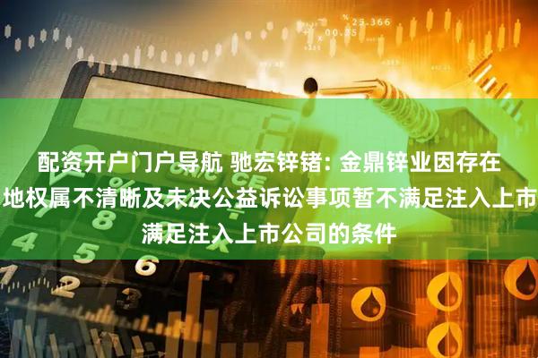 配资开户门户导航 驰宏锌锗: 金鼎锌业因存在部分临时用地权属不清晰及未决公益诉讼事项暂不满足注入上市公司的条件