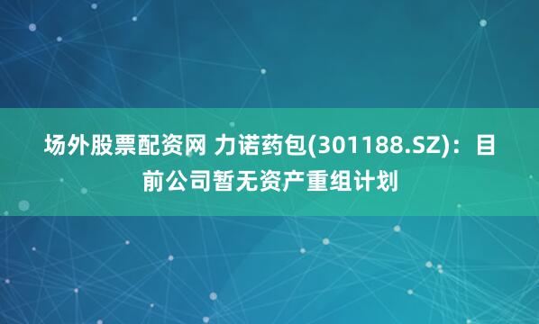 场外股票配资网 力诺药包(301188.SZ)：目前公司暂无资产重组计划
