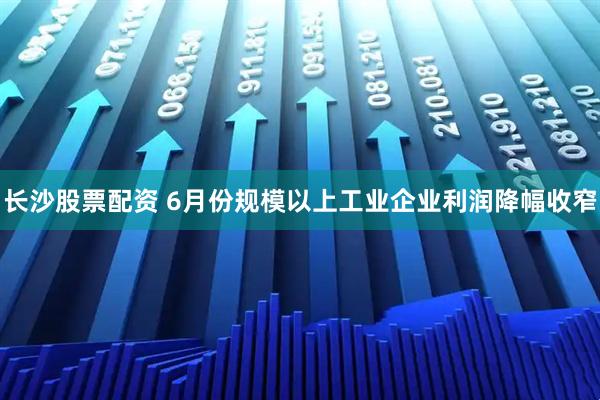 长沙股票配资 6月份规模以上工业企业利润降幅收窄