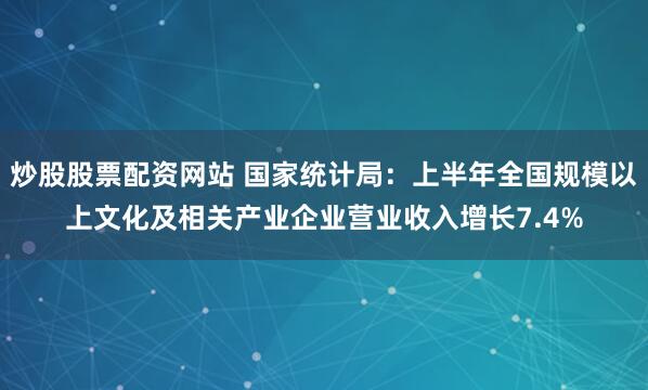 炒股股票配资网站 国家统计局：上半年全国规模以上文化及相关产业企业营业收入增长7.4%