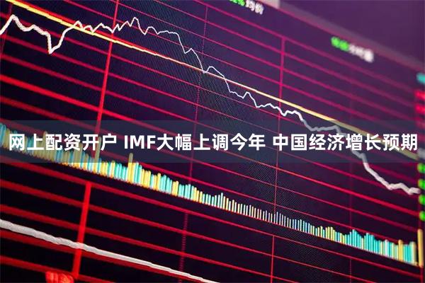 网上配资开户 IMF大幅上调今年 中国经济增长预期