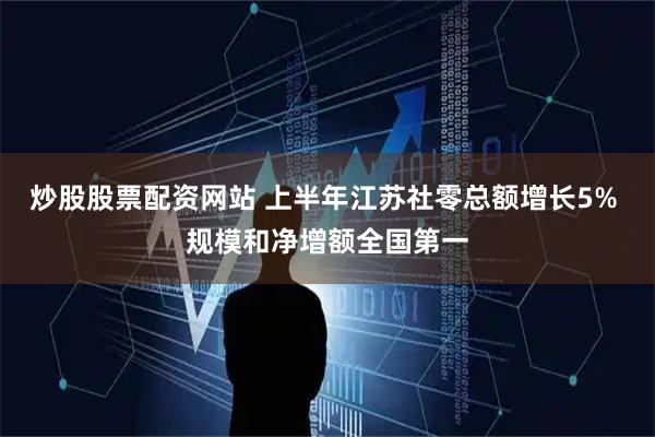 炒股股票配资网站 上半年江苏社零总额增长5% 规模和净增额全国第一