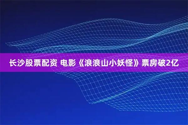 长沙股票配资 电影《浪浪山小妖怪》票房破2亿