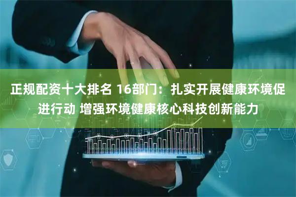 正规配资十大排名 16部门：扎实开展健康环境促进行动 增强环境健康核心科技创新能力