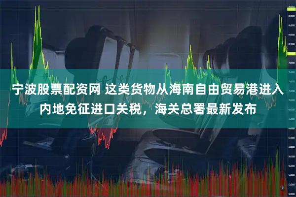 宁波股票配资网 这类货物从海南自由贸易港进入内地免征进口关税，海关总署最新发布