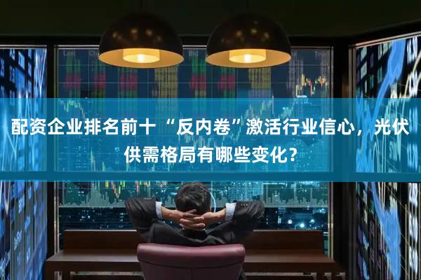 配资企业排名前十 “反内卷”激活行业信心，光伏供需格局有哪些变化？
