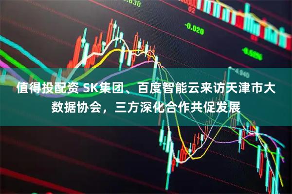 值得投配资 SK集团、百度智能云来访天津市大数据协会，三方深化合作共促发展