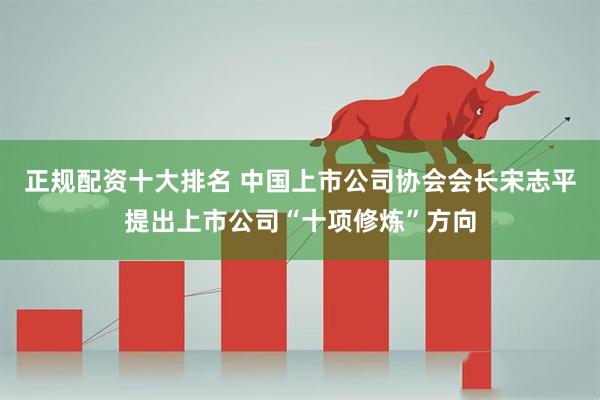 正规配资十大排名 中国上市公司协会会长宋志平提出上市公司“十项修炼”方向