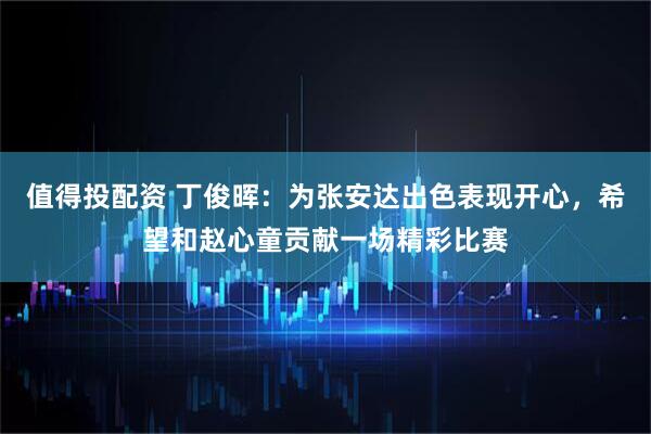 值得投配资 丁俊晖：为张安达出色表现开心，希望和赵心童贡献一场精彩比赛