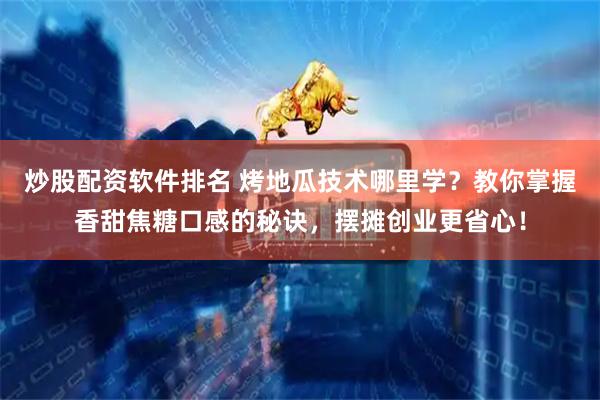 炒股配资软件排名 烤地瓜技术哪里学？教你掌握香甜焦糖口感的秘诀，摆摊创业更省心！