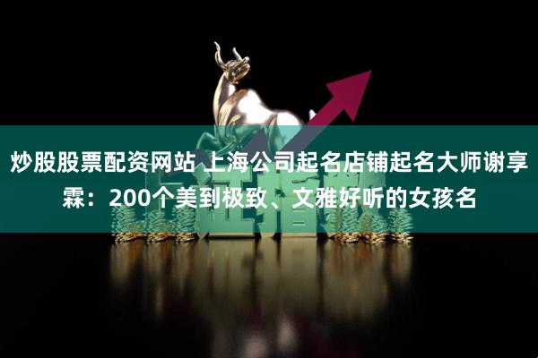 炒股股票配资网站 上海公司起名店铺起名大师谢享霖：200个美到极致、文雅好听的女孩名