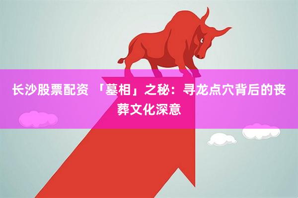 长沙股票配资 「墓相」之秘：寻龙点穴背后的丧葬文化深意