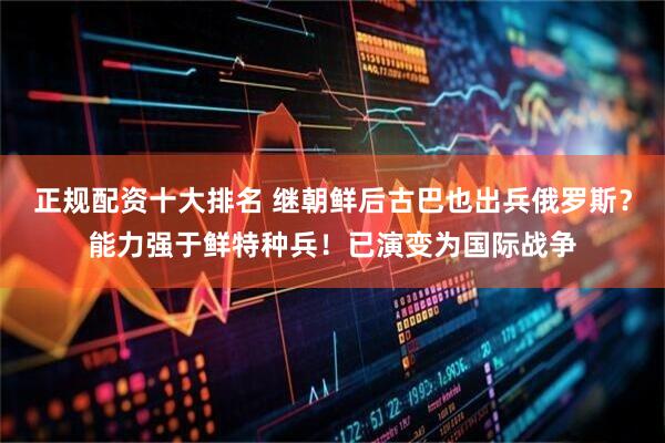 正规配资十大排名 继朝鲜后古巴也出兵俄罗斯？能力强于鲜特种兵！已演变为国际战争